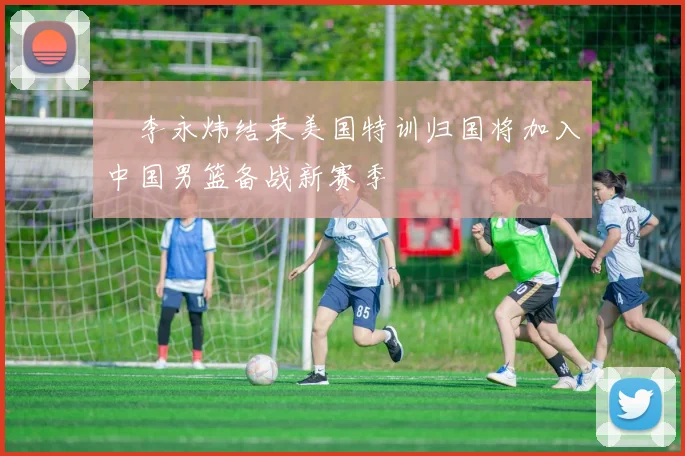 偰李永炜结束美国特训归国将加入中国男篮备战新赛季