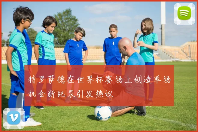 特罗萨德在世界杯赛场上创造单场机会新纪录引发热议