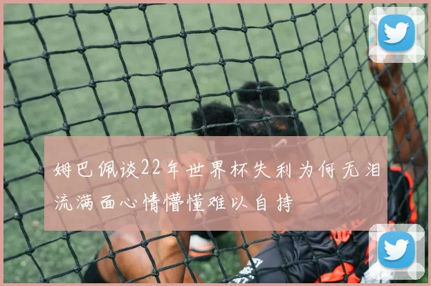 姆巴佩谈22年世界杯失利为何无泪流满面心情懵懂难以自持