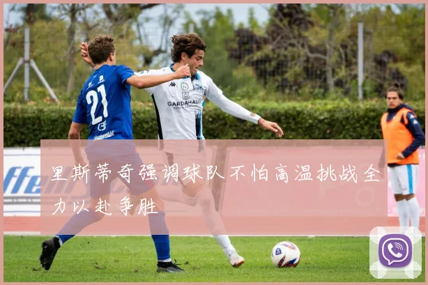 里斯蒂奇强调球队不怕高温挑战全力以赴争胜