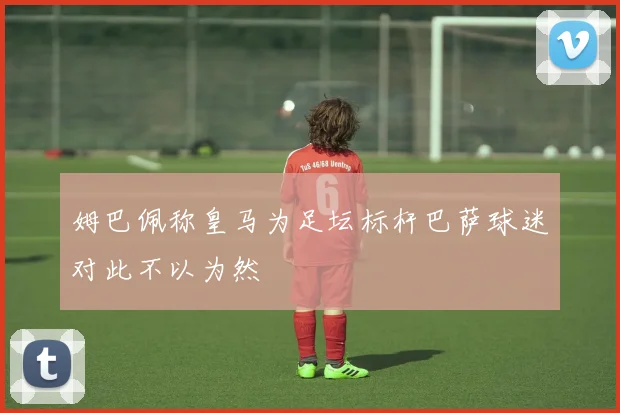 姆巴佩称皇马为足坛标杆巴萨球迷对此不以为然