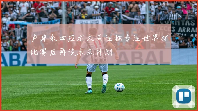 卢库米回应尤文关注称专注世界杯比赛后再谈未来计划