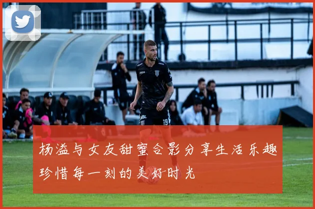 杨溢与女友甜蜜合影分享生活乐趣珍惜每一刻的美好时光