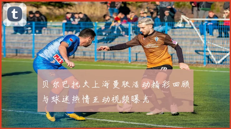 贝尔巴托夫上海曼联活动精彩回顾与球迷热情互动视频曝光