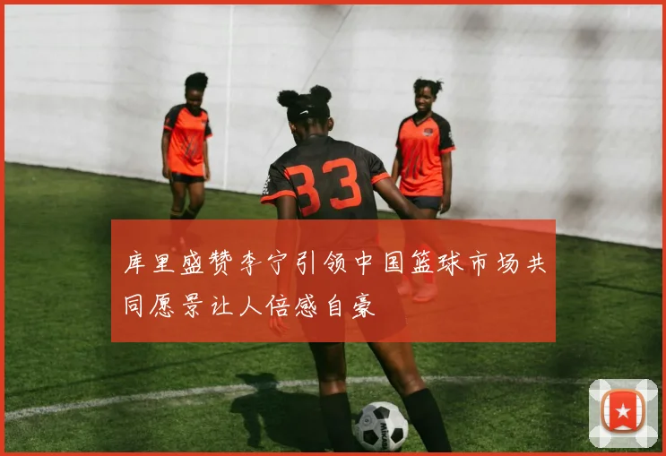 库里盛赞李宁引领中国篮球市场共同愿景让人倍感自豪