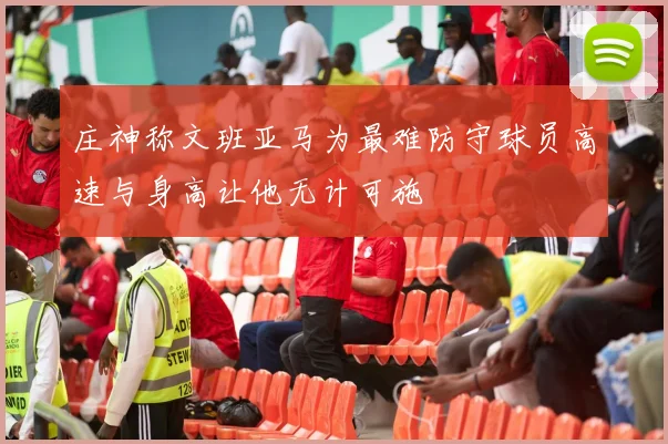 庄神称文班亚马为最难防守球员高速与身高让他无计可施