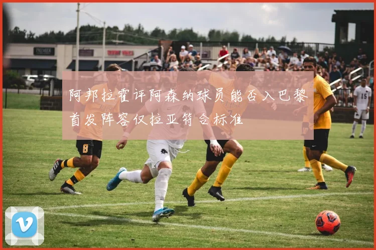 阿邦拉霍评阿森纳球员能否入巴黎首发阵容仅拉亚符合标准