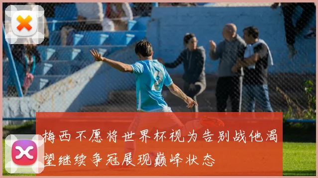 梅西不愿将世界杯视为告别战他渴望继续争冠展现巅峰状态