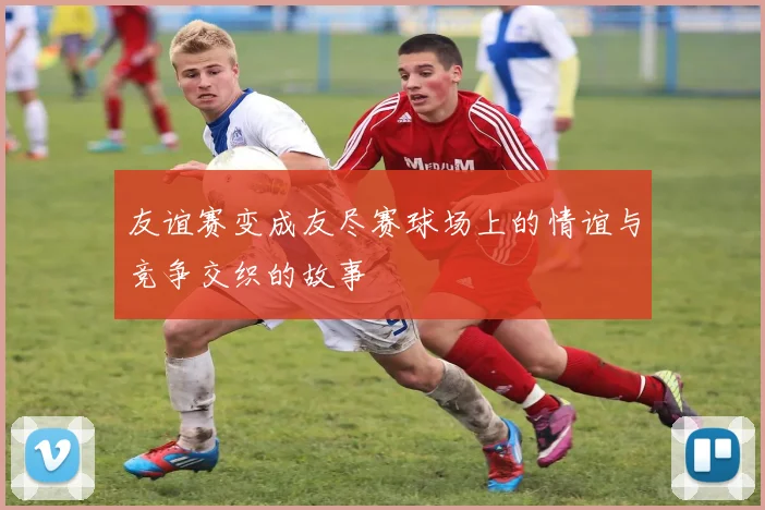 友谊赛变成友尽赛球场上的情谊与竞争交织的故事