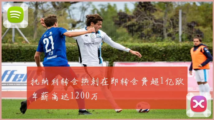 托纳利转会热刺在即转会费超1亿欧年薪高达1200万