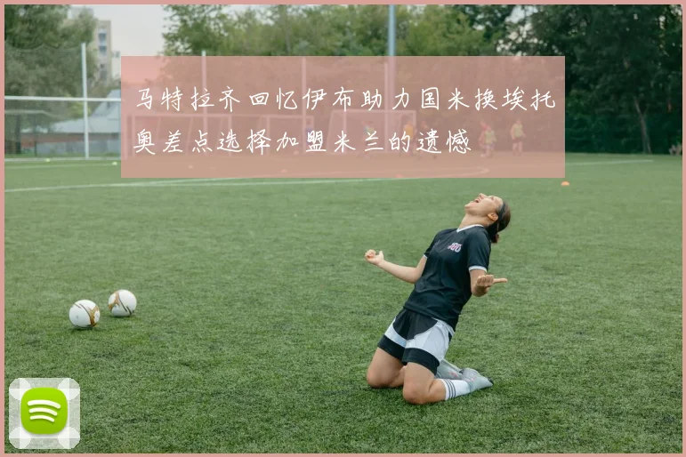 马特拉齐回忆伊布助力国米换埃托奥差点选择加盟米兰的遗憾