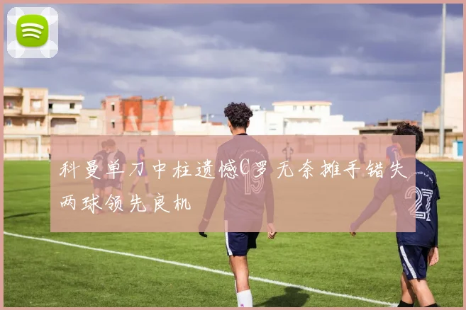科曼单刀中柱遗憾C罗无奈摊手错失两球领先良机