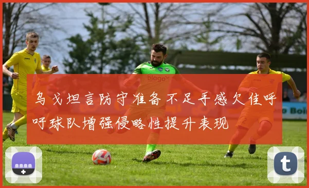 乌戈坦言防守准备不足手感欠佳呼吁球队增强侵略性提升表现