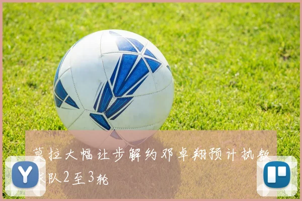 莫拉大幅让步解约邓卓翔预计执教球队2至3轮